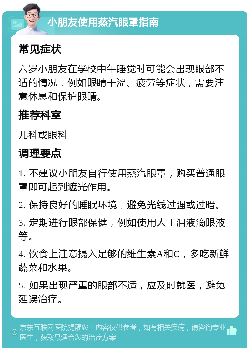 小朋友使用蒸汽眼罩指南 常见症状 六岁小朋友在学校中午睡觉时可能会出现眼部不适的情况，例如眼睛干涩、疲劳等症状，需要注意休息和保护眼睛。 推荐科室 儿科或眼科 调理要点 1. 不建议小朋友自行使用蒸汽眼罩，购买普通眼罩即可起到遮光作用。 2. 保持良好的睡眠环境，避免光线过强或过暗。 3. 定期进行眼部保健，例如使用人工泪液滴眼液等。 4. 饮食上注意摄入足够的维生素A和C，多吃新鲜蔬菜和水果。 5. 如果出现严重的眼部不适，应及时就医，避免延误治疗。