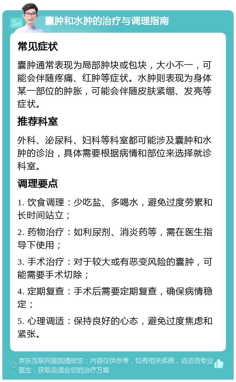 囊肿和水肿的治疗与调理指南 常见症状 囊肿通常表现为局部肿块或包块，大小不一，可能会伴随疼痛、红肿等症状。水肿则表现为身体某一部位的肿胀，可能会伴随皮肤紧绷、发亮等症状。 推荐科室 外科、泌尿科、妇科等科室都可能涉及囊肿和水肿的诊治，具体需要根据病情和部位来选择就诊科室。 调理要点 1. 饮食调理：少吃盐、多喝水，避免过度劳累和长时间站立； 2. 药物治疗：如利尿剂、消炎药等，需在医生指导下使用； 3. 手术治疗：对于较大或有恶变风险的囊肿，可能需要手术切除； 4. 定期复查：手术后需要定期复查，确保病情稳定； 5. 心理调适：保持良好的心态，避免过度焦虑和紧张。