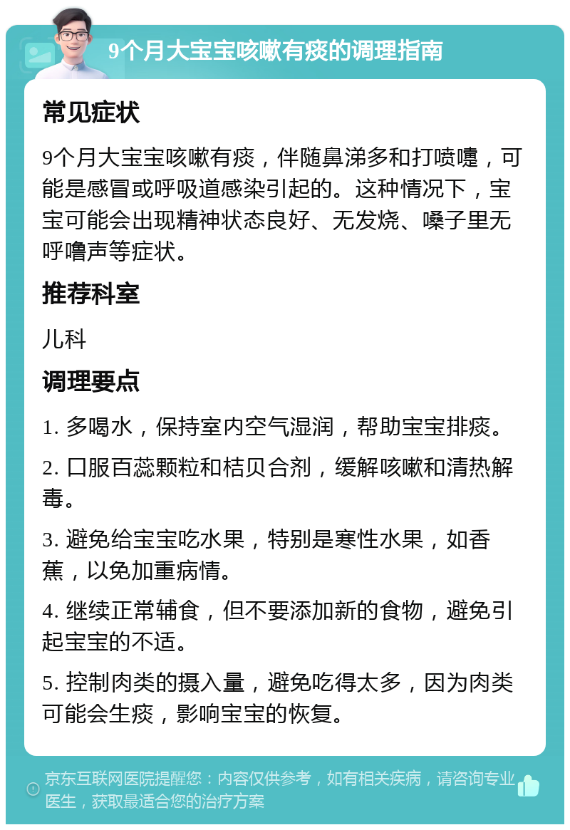 9个月大宝宝咳嗽有痰的调理指南 常见症状 9个月大宝宝咳嗽有痰，伴随鼻涕多和打喷嚏，可能是感冒或呼吸道感染引起的。这种情况下，宝宝可能会出现精神状态良好、无发烧、嗓子里无呼噜声等症状。 推荐科室 儿科 调理要点 1. 多喝水，保持室内空气湿润，帮助宝宝排痰。 2. 口服百蕊颗粒和桔贝合剂，缓解咳嗽和清热解毒。 3. 避免给宝宝吃水果，特别是寒性水果，如香蕉，以免加重病情。 4. 继续正常辅食，但不要添加新的食物，避免引起宝宝的不适。 5. 控制肉类的摄入量，避免吃得太多，因为肉类可能会生痰，影响宝宝的恢复。