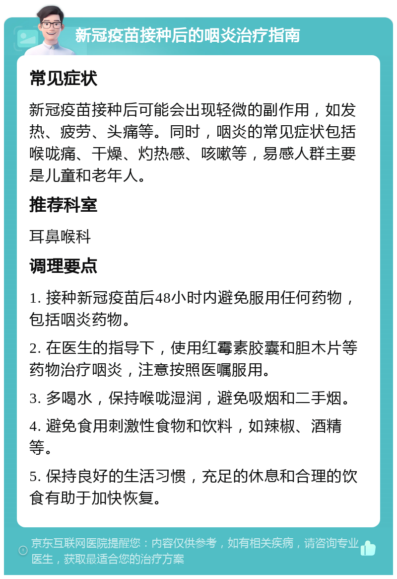 新冠疫苗接种后的咽炎治疗指南 常见症状 新冠疫苗接种后可能会出现轻微的副作用，如发热、疲劳、头痛等。同时，咽炎的常见症状包括喉咙痛、干燥、灼热感、咳嗽等，易感人群主要是儿童和老年人。 推荐科室 耳鼻喉科 调理要点 1. 接种新冠疫苗后48小时内避免服用任何药物，包括咽炎药物。 2. 在医生的指导下，使用红霉素胶囊和胆木片等药物治疗咽炎，注意按照医嘱服用。 3. 多喝水，保持喉咙湿润，避免吸烟和二手烟。 4. 避免食用刺激性食物和饮料，如辣椒、酒精等。 5. 保持良好的生活习惯，充足的休息和合理的饮食有助于加快恢复。