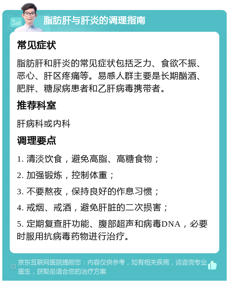 脂肪肝与肝炎的调理指南 常见症状 脂肪肝和肝炎的常见症状包括乏力、食欲不振、恶心、肝区疼痛等。易感人群主要是长期酗酒、肥胖、糖尿病患者和乙肝病毒携带者。 推荐科室 肝病科或内科 调理要点 1. 清淡饮食，避免高脂、高糖食物； 2. 加强锻炼，控制体重； 3. 不要熬夜，保持良好的作息习惯； 4. 戒烟、戒酒，避免肝脏的二次损害； 5. 定期复查肝功能、腹部超声和病毒DNA，必要时服用抗病毒药物进行治疗。