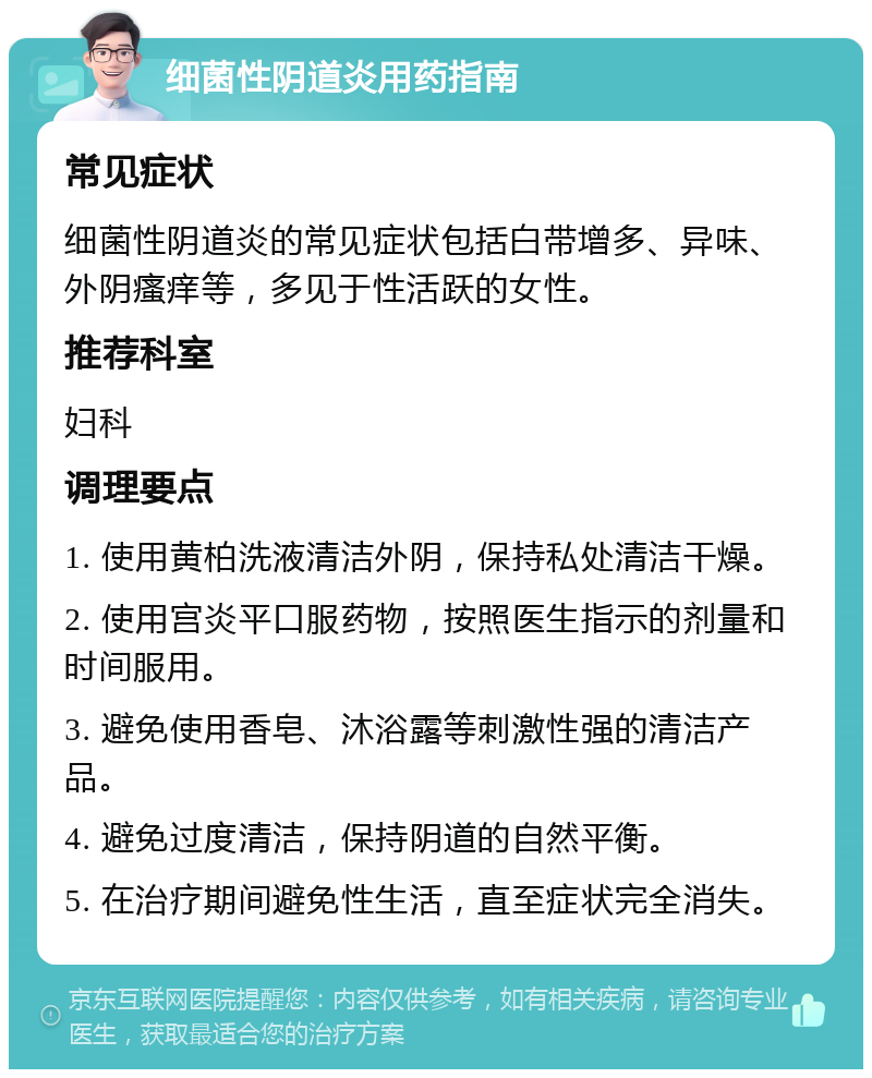 细菌性阴道炎用药指南 常见症状 细菌性阴道炎的常见症状包括白带增多、异味、外阴瘙痒等，多见于性活跃的女性。 推荐科室 妇科 调理要点 1. 使用黄柏洗液清洁外阴，保持私处清洁干燥。 2. 使用宫炎平口服药物，按照医生指示的剂量和时间服用。 3. 避免使用香皂、沐浴露等刺激性强的清洁产品。 4. 避免过度清洁，保持阴道的自然平衡。 5. 在治疗期间避免性生活，直至症状完全消失。