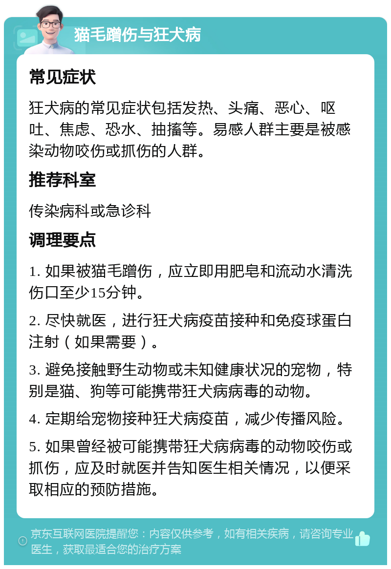 猫毛蹭伤与狂犬病 常见症状 狂犬病的常见症状包括发热、头痛、恶心、呕吐、焦虑、恐水、抽搐等。易感人群主要是被感染动物咬伤或抓伤的人群。 推荐科室 传染病科或急诊科 调理要点 1. 如果被猫毛蹭伤，应立即用肥皂和流动水清洗伤口至少15分钟。 2. 尽快就医，进行狂犬病疫苗接种和免疫球蛋白注射（如果需要）。 3. 避免接触野生动物或未知健康状况的宠物，特别是猫、狗等可能携带狂犬病病毒的动物。 4. 定期给宠物接种狂犬病疫苗，减少传播风险。 5. 如果曾经被可能携带狂犬病病毒的动物咬伤或抓伤，应及时就医并告知医生相关情况，以便采取相应的预防措施。