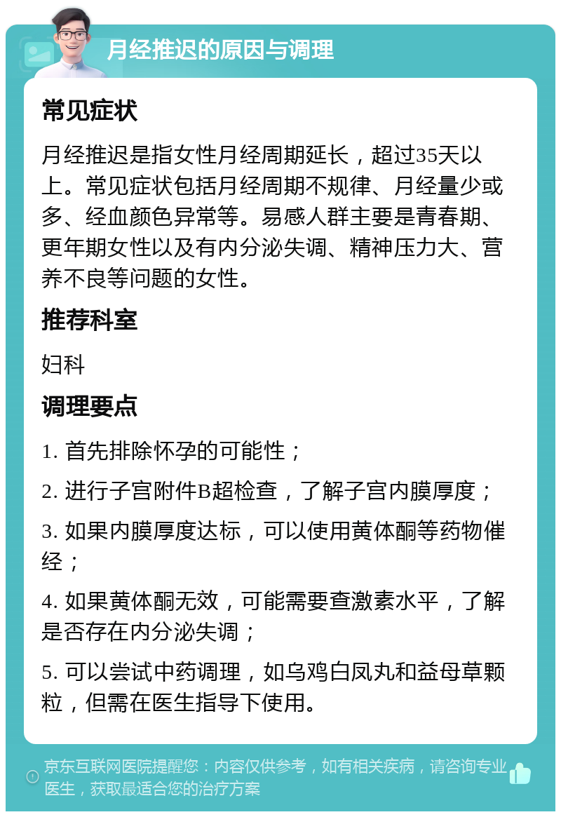 月经推迟的原因与调理 常见症状 月经推迟是指女性月经周期延长，超过35天以上。常见症状包括月经周期不规律、月经量少或多、经血颜色异常等。易感人群主要是青春期、更年期女性以及有内分泌失调、精神压力大、营养不良等问题的女性。 推荐科室 妇科 调理要点 1. 首先排除怀孕的可能性； 2. 进行子宫附件B超检查，了解子宫内膜厚度； 3. 如果内膜厚度达标，可以使用黄体酮等药物催经； 4. 如果黄体酮无效，可能需要查激素水平，了解是否存在内分泌失调； 5. 可以尝试中药调理，如乌鸡白凤丸和益母草颗粒，但需在医生指导下使用。