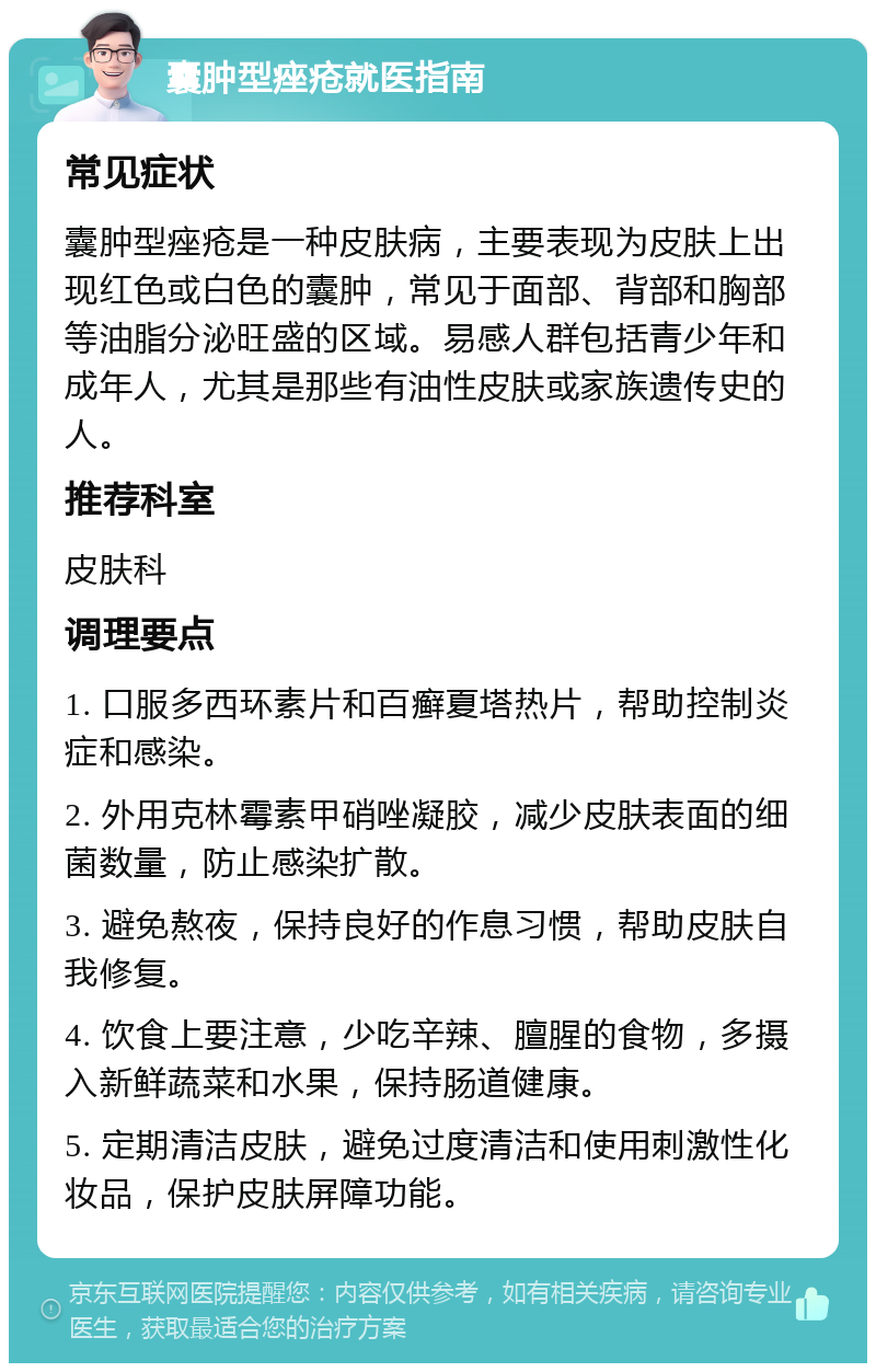 囊肿型痤疮就医指南 常见症状 囊肿型痤疮是一种皮肤病，主要表现为皮肤上出现红色或白色的囊肿，常见于面部、背部和胸部等油脂分泌旺盛的区域。易感人群包括青少年和成年人，尤其是那些有油性皮肤或家族遗传史的人。 推荐科室 皮肤科 调理要点 1. 口服多西环素片和百癣夏塔热片，帮助控制炎症和感染。 2. 外用克林霉素甲硝唑凝胶，减少皮肤表面的细菌数量，防止感染扩散。 3. 避免熬夜，保持良好的作息习惯，帮助皮肤自我修复。 4. 饮食上要注意，少吃辛辣、膻腥的食物，多摄入新鲜蔬菜和水果，保持肠道健康。 5. 定期清洁皮肤，避免过度清洁和使用刺激性化妆品，保护皮肤屏障功能。