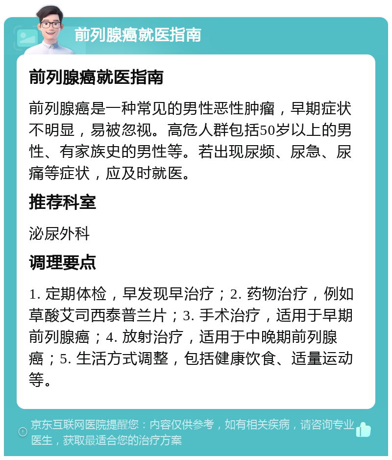 前列腺癌就医指南 前列腺癌就医指南 前列腺癌是一种常见的男性恶性肿瘤，早期症状不明显，易被忽视。高危人群包括50岁以上的男性、有家族史的男性等。若出现尿频、尿急、尿痛等症状，应及时就医。 推荐科室 泌尿外科 调理要点 1. 定期体检，早发现早治疗；2. 药物治疗，例如草酸艾司西泰普兰片；3. 手术治疗，适用于早期前列腺癌；4. 放射治疗，适用于中晚期前列腺癌；5. 生活方式调整，包括健康饮食、适量运动等。