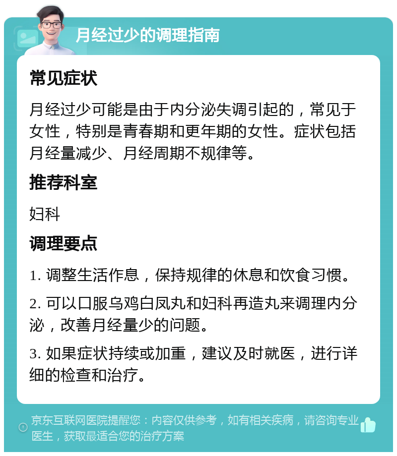 月经过少的调理指南 常见症状 月经过少可能是由于内分泌失调引起的，常见于女性，特别是青春期和更年期的女性。症状包括月经量减少、月经周期不规律等。 推荐科室 妇科 调理要点 1. 调整生活作息，保持规律的休息和饮食习惯。 2. 可以口服乌鸡白凤丸和妇科再造丸来调理内分泌，改善月经量少的问题。 3. 如果症状持续或加重，建议及时就医，进行详细的检查和治疗。