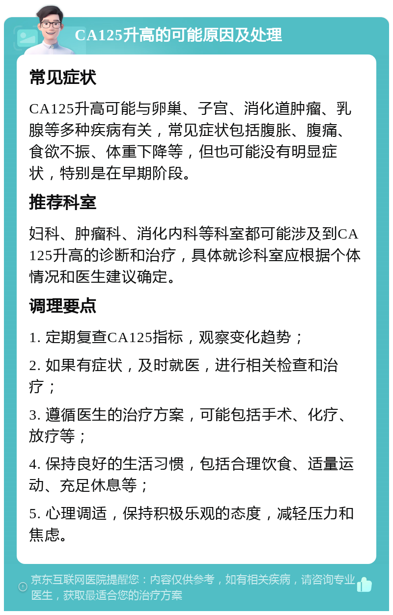 CA125升高的可能原因及处理 常见症状 CA125升高可能与卵巢、子宫、消化道肿瘤、乳腺等多种疾病有关，常见症状包括腹胀、腹痛、食欲不振、体重下降等，但也可能没有明显症状，特别是在早期阶段。 推荐科室 妇科、肿瘤科、消化内科等科室都可能涉及到CA125升高的诊断和治疗，具体就诊科室应根据个体情况和医生建议确定。 调理要点 1. 定期复查CA125指标，观察变化趋势； 2. 如果有症状，及时就医，进行相关检查和治疗； 3. 遵循医生的治疗方案，可能包括手术、化疗、放疗等； 4. 保持良好的生活习惯，包括合理饮食、适量运动、充足休息等； 5. 心理调适，保持积极乐观的态度，减轻压力和焦虑。