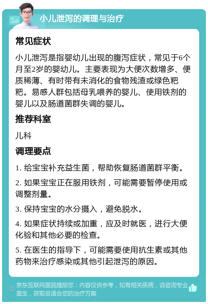 小儿泄泻的调理与治疗 常见症状 小儿泄泻是指婴幼儿出现的腹泻症状，常见于6个月至2岁的婴幼儿。主要表现为大便次数增多、便质稀薄、有时带有未消化的食物残渣或绿色粑粑。易感人群包括母乳喂养的婴儿、使用铁剂的婴儿以及肠道菌群失调的婴儿。 推荐科室 儿科 调理要点 1. 给宝宝补充益生菌，帮助恢复肠道菌群平衡。 2. 如果宝宝正在服用铁剂，可能需要暂停使用或调整剂量。 3. 保持宝宝的水分摄入，避免脱水。 4. 如果症状持续或加重，应及时就医，进行大便化验和其他必要的检查。 5. 在医生的指导下，可能需要使用抗生素或其他药物来治疗感染或其他引起泄泻的原因。