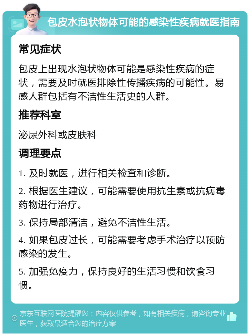 包皮水泡状物体可能的感染性疾病就医指南 常见症状 包皮上出现水泡状物体可能是感染性疾病的症状，需要及时就医排除性传播疾病的可能性。易感人群包括有不洁性生活史的人群。 推荐科室 泌尿外科或皮肤科 调理要点 1. 及时就医，进行相关检查和诊断。 2. 根据医生建议，可能需要使用抗生素或抗病毒药物进行治疗。 3. 保持局部清洁，避免不洁性生活。 4. 如果包皮过长，可能需要考虑手术治疗以预防感染的发生。 5. 加强免疫力，保持良好的生活习惯和饮食习惯。