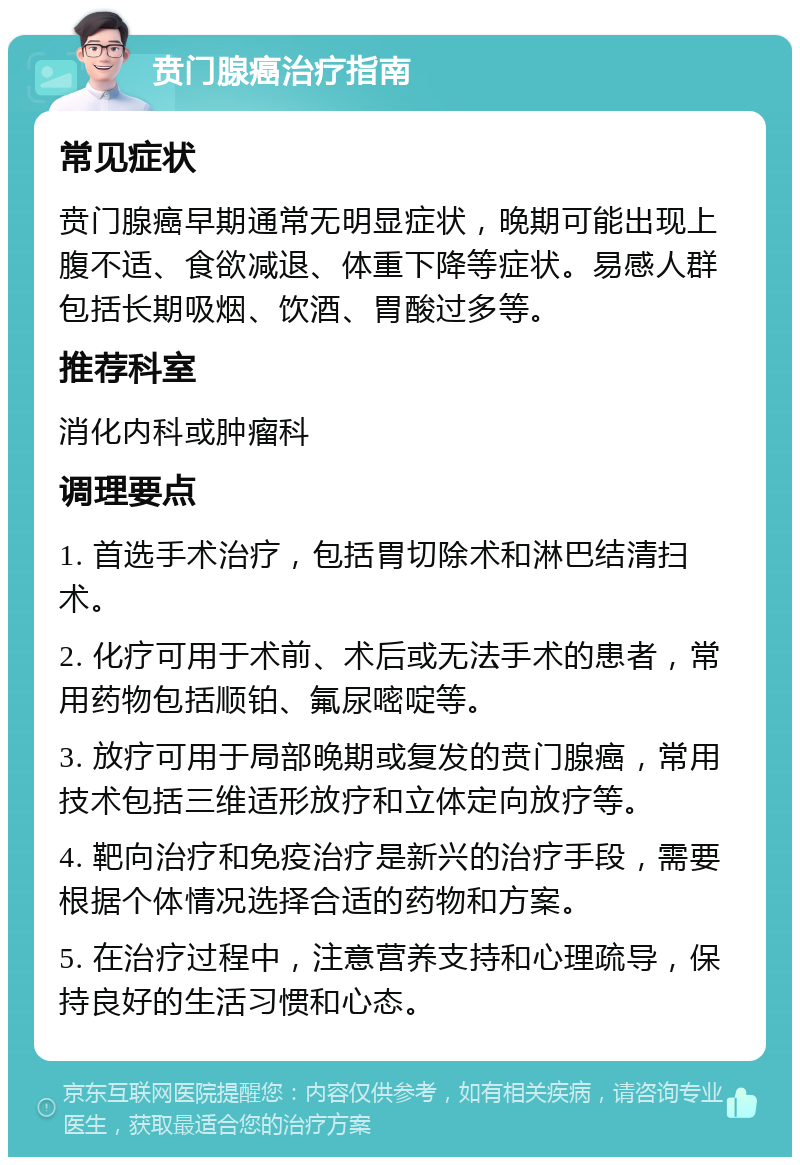 贲门腺癌治疗指南 常见症状 贲门腺癌早期通常无明显症状，晚期可能出现上腹不适、食欲减退、体重下降等症状。易感人群包括长期吸烟、饮酒、胃酸过多等。 推荐科室 消化内科或肿瘤科 调理要点 1. 首选手术治疗，包括胃切除术和淋巴结清扫术。 2. 化疗可用于术前、术后或无法手术的患者，常用药物包括顺铂、氟尿嘧啶等。 3. 放疗可用于局部晚期或复发的贲门腺癌，常用技术包括三维适形放疗和立体定向放疗等。 4. 靶向治疗和免疫治疗是新兴的治疗手段，需要根据个体情况选择合适的药物和方案。 5. 在治疗过程中，注意营养支持和心理疏导，保持良好的生活习惯和心态。