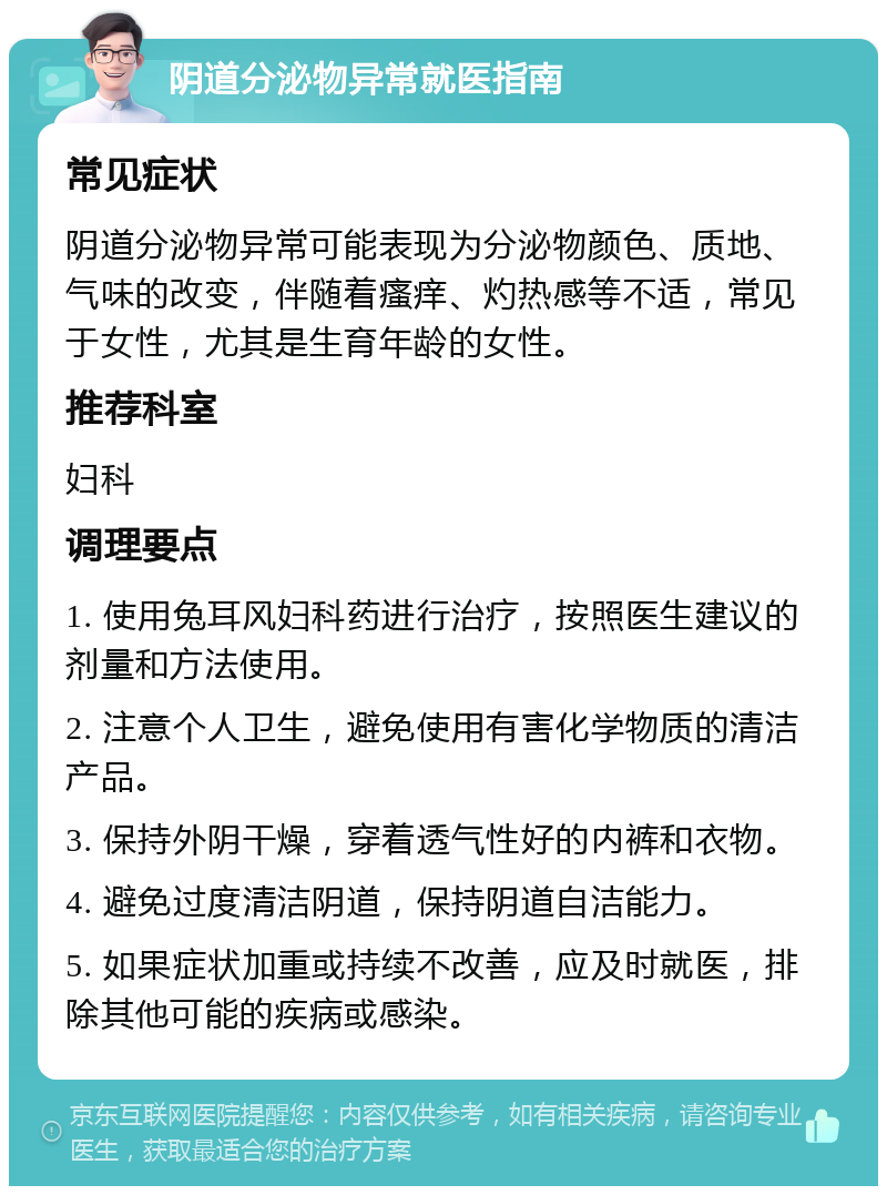 阴道分泌物异常就医指南 常见症状 阴道分泌物异常可能表现为分泌物颜色、质地、气味的改变，伴随着瘙痒、灼热感等不适，常见于女性，尤其是生育年龄的女性。 推荐科室 妇科 调理要点 1. 使用兔耳风妇科药进行治疗，按照医生建议的剂量和方法使用。 2. 注意个人卫生，避免使用有害化学物质的清洁产品。 3. 保持外阴干燥，穿着透气性好的内裤和衣物。 4. 避免过度清洁阴道，保持阴道自洁能力。 5. 如果症状加重或持续不改善，应及时就医，排除其他可能的疾病或感染。