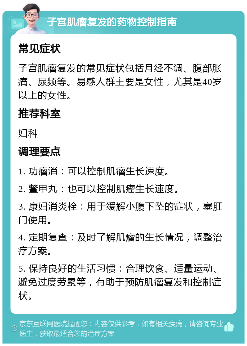 子宫肌瘤复发的药物控制指南 常见症状 子宫肌瘤复发的常见症状包括月经不调、腹部胀痛、尿频等。易感人群主要是女性，尤其是40岁以上的女性。 推荐科室 妇科 调理要点 1. 功瘤消：可以控制肌瘤生长速度。 2. 鳖甲丸：也可以控制肌瘤生长速度。 3. 康妇消炎栓：用于缓解小腹下坠的症状，塞肛门使用。 4. 定期复查：及时了解肌瘤的生长情况，调整治疗方案。 5. 保持良好的生活习惯：合理饮食、适量运动、避免过度劳累等，有助于预防肌瘤复发和控制症状。