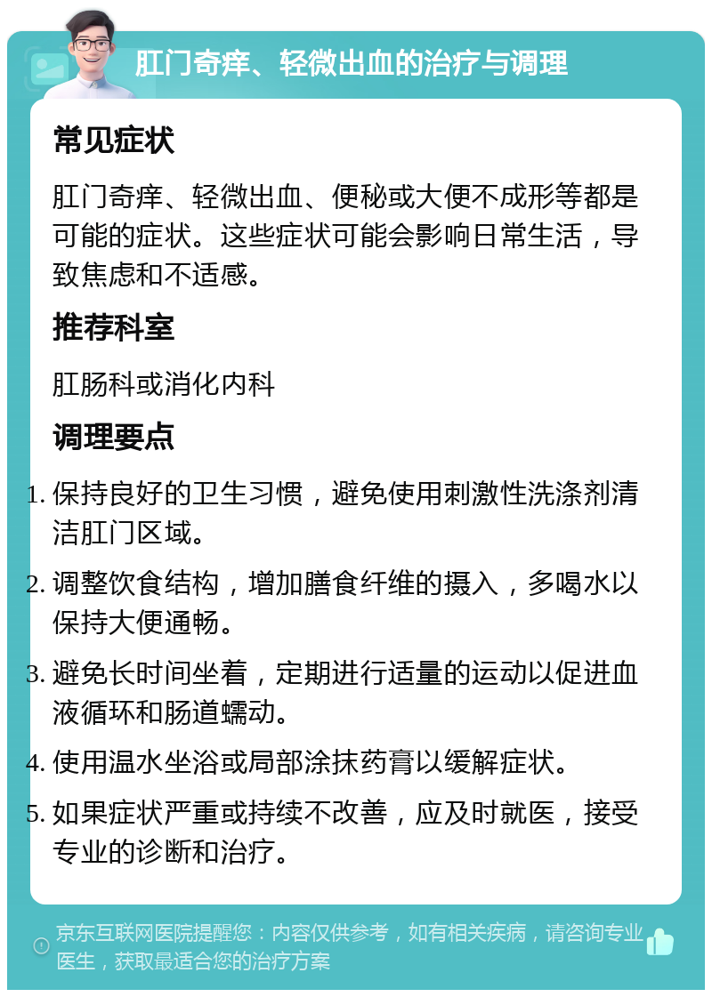 肛门奇痒、轻微出血的治疗与调理 常见症状 肛门奇痒、轻微出血、便秘或大便不成形等都是可能的症状。这些症状可能会影响日常生活，导致焦虑和不适感。 推荐科室 肛肠科或消化内科 调理要点 保持良好的卫生习惯，避免使用刺激性洗涤剂清洁肛门区域。 调整饮食结构，增加膳食纤维的摄入，多喝水以保持大便通畅。 避免长时间坐着，定期进行适量的运动以促进血液循环和肠道蠕动。 使用温水坐浴或局部涂抹药膏以缓解症状。 如果症状严重或持续不改善，应及时就医，接受专业的诊断和治疗。