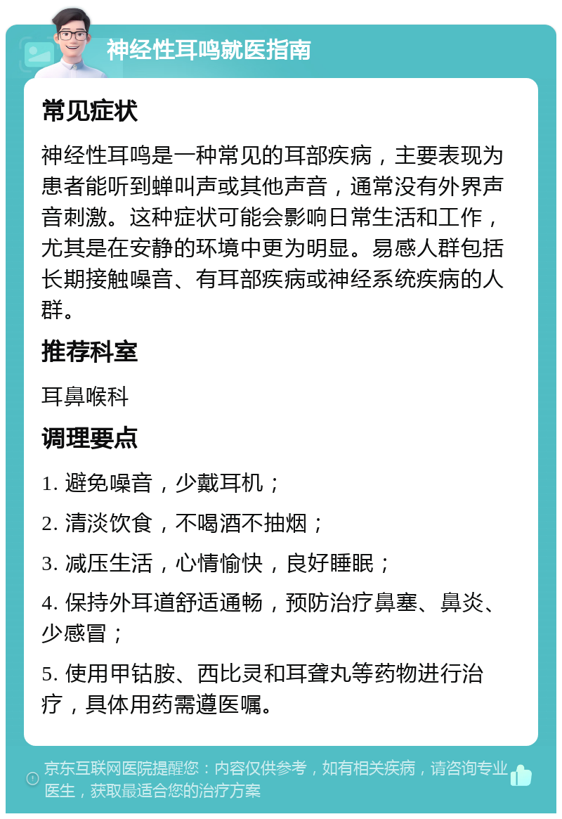 神经性耳鸣就医指南 常见症状 神经性耳鸣是一种常见的耳部疾病，主要表现为患者能听到蝉叫声或其他声音，通常没有外界声音刺激。这种症状可能会影响日常生活和工作，尤其是在安静的环境中更为明显。易感人群包括长期接触噪音、有耳部疾病或神经系统疾病的人群。 推荐科室 耳鼻喉科 调理要点 1. 避免噪音，少戴耳机； 2. 清淡饮食，不喝酒不抽烟； 3. 减压生活，心情愉快，良好睡眠； 4. 保持外耳道舒适通畅，预防治疗鼻塞、鼻炎、少感冒； 5. 使用甲钴胺、西比灵和耳聋丸等药物进行治疗，具体用药需遵医嘱。