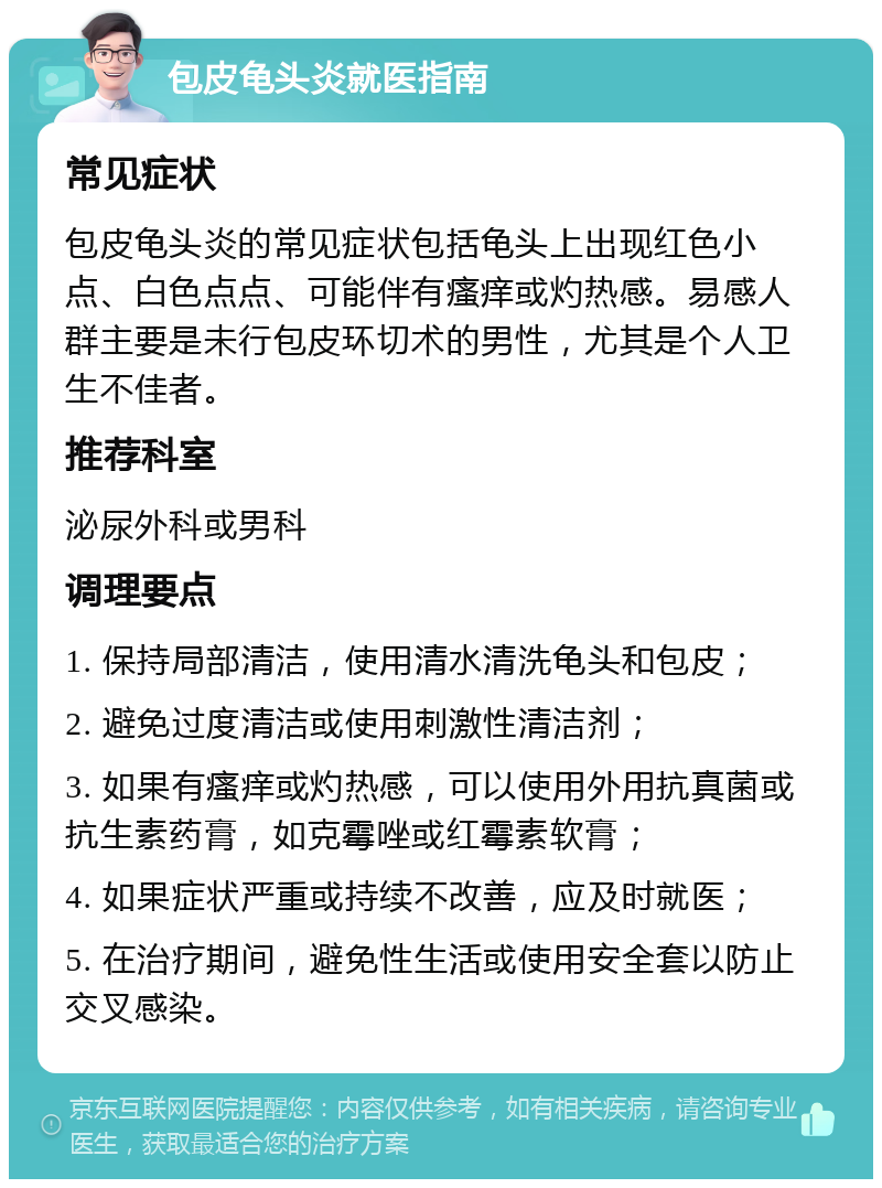 包皮龟头炎就医指南 常见症状 包皮龟头炎的常见症状包括龟头上出现红色小点、白色点点、可能伴有瘙痒或灼热感。易感人群主要是未行包皮环切术的男性，尤其是个人卫生不佳者。 推荐科室 泌尿外科或男科 调理要点 1. 保持局部清洁，使用清水清洗龟头和包皮； 2. 避免过度清洁或使用刺激性清洁剂； 3. 如果有瘙痒或灼热感，可以使用外用抗真菌或抗生素药膏，如克霉唑或红霉素软膏； 4. 如果症状严重或持续不改善，应及时就医； 5. 在治疗期间，避免性生活或使用安全套以防止交叉感染。