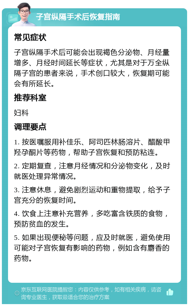 子宫纵隔手术后恢复指南 常见症状 子宫纵隔手术后可能会出现褐色分泌物、月经量增多、月经时间延长等症状，尤其是对于万全纵隔子宫的患者来说，手术创口较大，恢复期可能会有所延长。 推荐科室 妇科 调理要点 1. 按医嘱服用补佳乐、阿司匹林肠溶片、醋酸甲羟孕酮片等药物，帮助子宫恢复和预防粘连。 2. 定期复查，注意月经情况和分泌物变化，及时就医处理异常情况。 3. 注意休息，避免剧烈运动和重物提取，给予子宫充分的恢复时间。 4. 饮食上注意补充营养，多吃富含铁质的食物，预防贫血的发生。 5. 如果出现便秘等问题，应及时就医，避免使用可能对子宫恢复有影响的药物，例如含有麝香的药物。