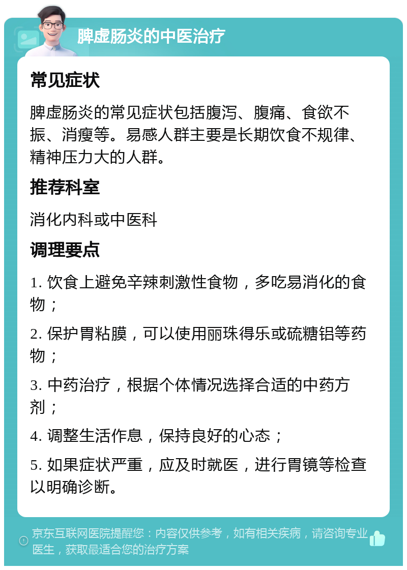 脾虚肠炎的中医治疗 常见症状 脾虚肠炎的常见症状包括腹泻、腹痛、食欲不振、消瘦等。易感人群主要是长期饮食不规律、精神压力大的人群。 推荐科室 消化内科或中医科 调理要点 1. 饮食上避免辛辣刺激性食物，多吃易消化的食物； 2. 保护胃粘膜，可以使用丽珠得乐或硫糖铝等药物； 3. 中药治疗，根据个体情况选择合适的中药方剂； 4. 调整生活作息，保持良好的心态； 5. 如果症状严重，应及时就医，进行胃镜等检查以明确诊断。