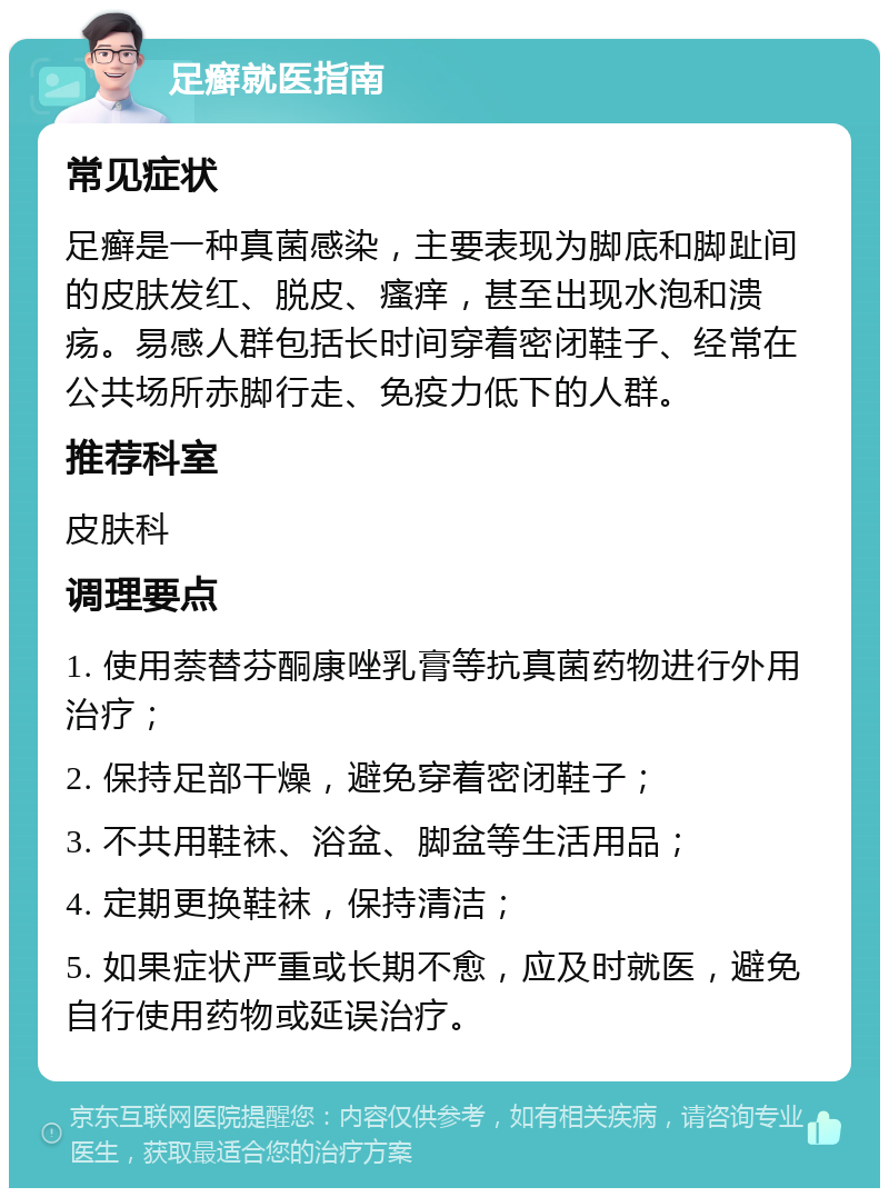 足癣就医指南 常见症状 足癣是一种真菌感染，主要表现为脚底和脚趾间的皮肤发红、脱皮、瘙痒，甚至出现水泡和溃疡。易感人群包括长时间穿着密闭鞋子、经常在公共场所赤脚行走、免疫力低下的人群。 推荐科室 皮肤科 调理要点 1. 使用萘替芬酮康唑乳膏等抗真菌药物进行外用治疗； 2. 保持足部干燥，避免穿着密闭鞋子； 3. 不共用鞋袜、浴盆、脚盆等生活用品； 4. 定期更换鞋袜，保持清洁； 5. 如果症状严重或长期不愈，应及时就医，避免自行使用药物或延误治疗。