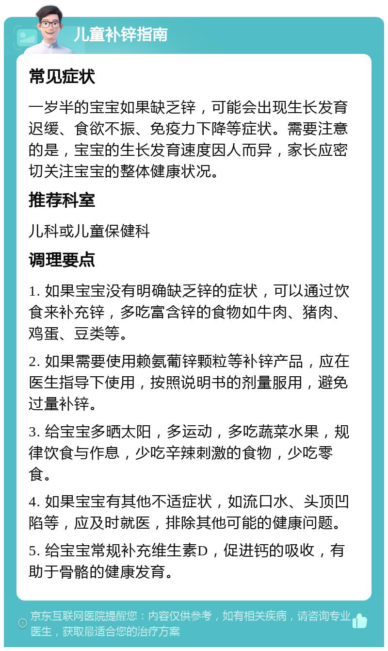 儿童补锌指南 常见症状 一岁半的宝宝如果缺乏锌，可能会出现生长发育迟缓、食欲不振、免疫力下降等症状。需要注意的是，宝宝的生长发育速度因人而异，家长应密切关注宝宝的整体健康状况。 推荐科室 儿科或儿童保健科 调理要点 1. 如果宝宝没有明确缺乏锌的症状，可以通过饮食来补充锌，多吃富含锌的食物如牛肉、猪肉、鸡蛋、豆类等。 2. 如果需要使用赖氨葡锌颗粒等补锌产品，应在医生指导下使用，按照说明书的剂量服用，避免过量补锌。 3. 给宝宝多晒太阳，多运动，多吃蔬菜水果，规律饮食与作息，少吃辛辣刺激的食物，少吃零食。 4. 如果宝宝有其他不适症状，如流口水、头顶凹陷等，应及时就医，排除其他可能的健康问题。 5. 给宝宝常规补充维生素D，促进钙的吸收，有助于骨骼的健康发育。