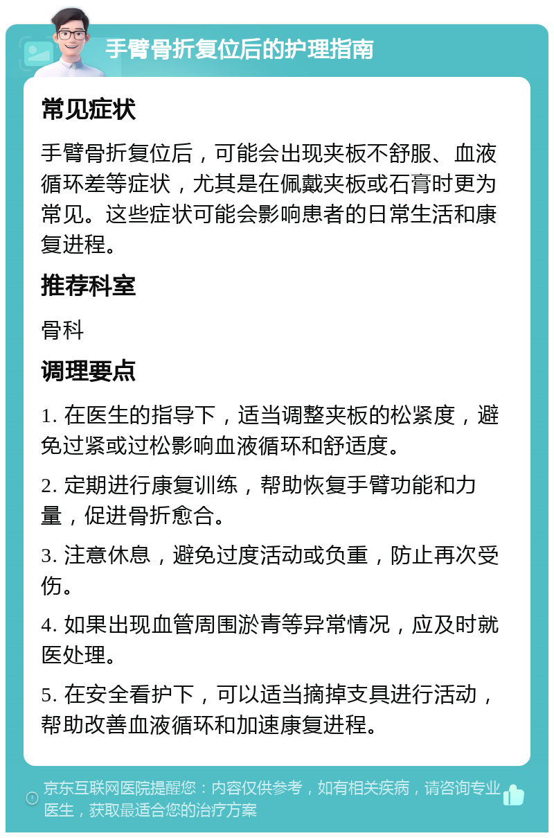 手臂骨折复位后的护理指南 常见症状 手臂骨折复位后，可能会出现夹板不舒服、血液循环差等症状，尤其是在佩戴夹板或石膏时更为常见。这些症状可能会影响患者的日常生活和康复进程。 推荐科室 骨科 调理要点 1. 在医生的指导下，适当调整夹板的松紧度，避免过紧或过松影响血液循环和舒适度。 2. 定期进行康复训练，帮助恢复手臂功能和力量，促进骨折愈合。 3. 注意休息，避免过度活动或负重，防止再次受伤。 4. 如果出现血管周围淤青等异常情况，应及时就医处理。 5. 在安全看护下，可以适当摘掉支具进行活动，帮助改善血液循环和加速康复进程。