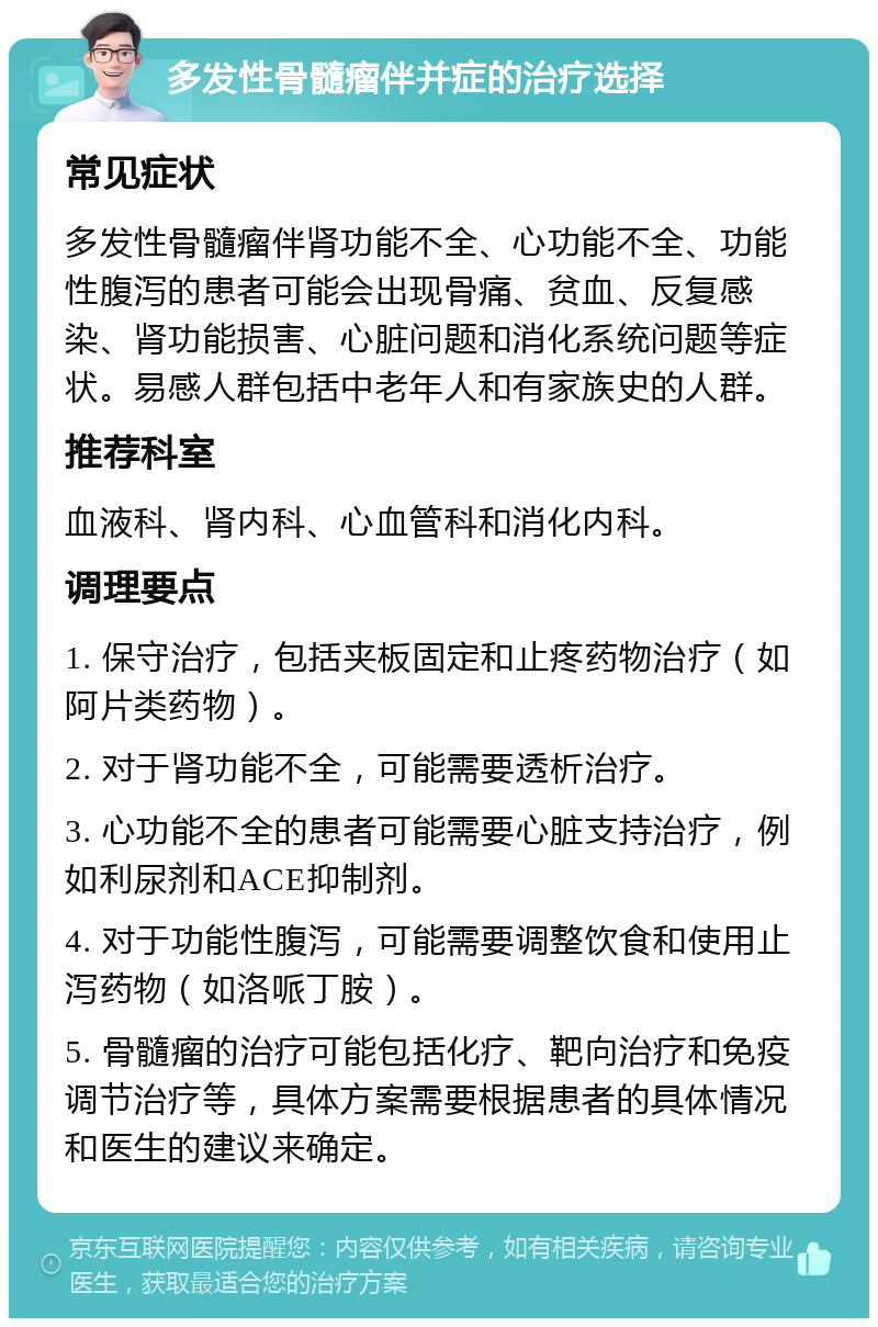 多发性骨髓瘤伴并症的治疗选择 常见症状 多发性骨髓瘤伴肾功能不全、心功能不全、功能性腹泻的患者可能会出现骨痛、贫血、反复感染、肾功能损害、心脏问题和消化系统问题等症状。易感人群包括中老年人和有家族史的人群。 推荐科室 血液科、肾内科、心血管科和消化内科。 调理要点 1. 保守治疗，包括夹板固定和止疼药物治疗（如阿片类药物）。 2. 对于肾功能不全，可能需要透析治疗。 3. 心功能不全的患者可能需要心脏支持治疗，例如利尿剂和ACE抑制剂。 4. 对于功能性腹泻，可能需要调整饮食和使用止泻药物（如洛哌丁胺）。 5. 骨髓瘤的治疗可能包括化疗、靶向治疗和免疫调节治疗等，具体方案需要根据患者的具体情况和医生的建议来确定。