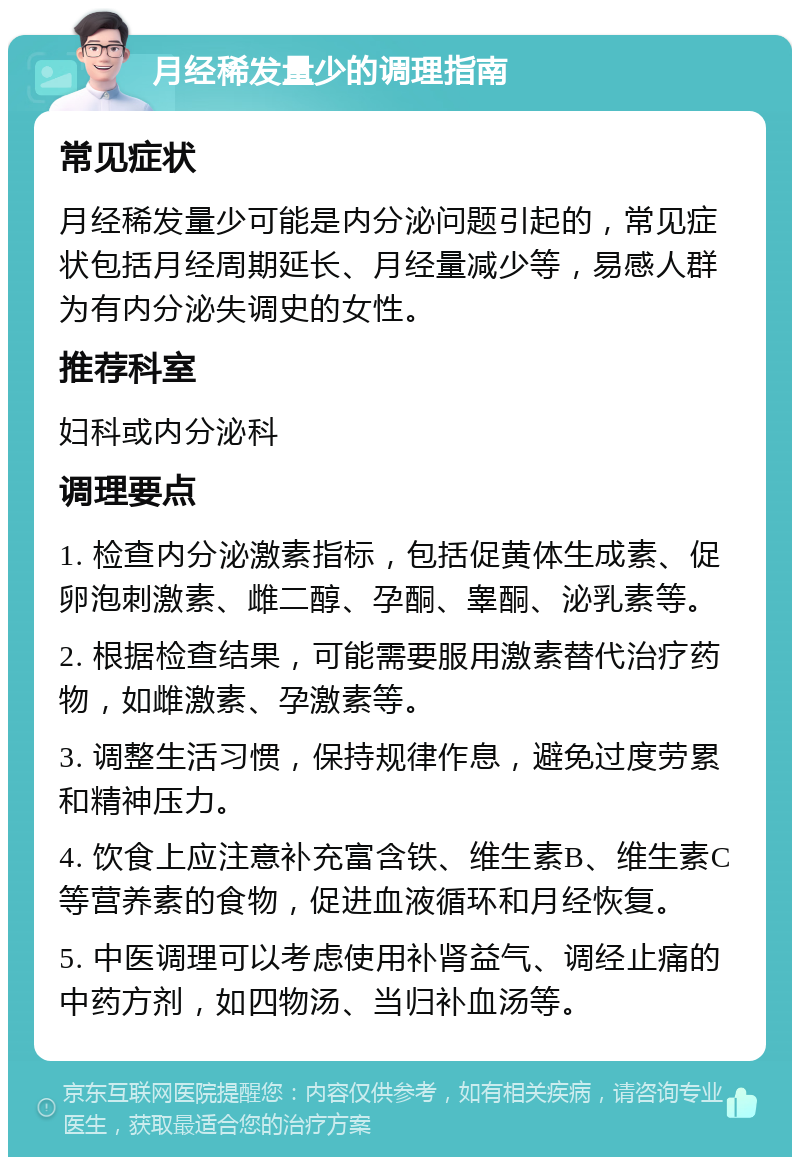 月经稀发量少的调理指南 常见症状 月经稀发量少可能是内分泌问题引起的，常见症状包括月经周期延长、月经量减少等，易感人群为有内分泌失调史的女性。 推荐科室 妇科或内分泌科 调理要点 1. 检查内分泌激素指标，包括促黄体生成素、促卵泡刺激素、雌二醇、孕酮、睾酮、泌乳素等。 2. 根据检查结果，可能需要服用激素替代治疗药物，如雌激素、孕激素等。 3. 调整生活习惯，保持规律作息，避免过度劳累和精神压力。 4. 饮食上应注意补充富含铁、维生素B、维生素C等营养素的食物，促进血液循环和月经恢复。 5. 中医调理可以考虑使用补肾益气、调经止痛的中药方剂，如四物汤、当归补血汤等。