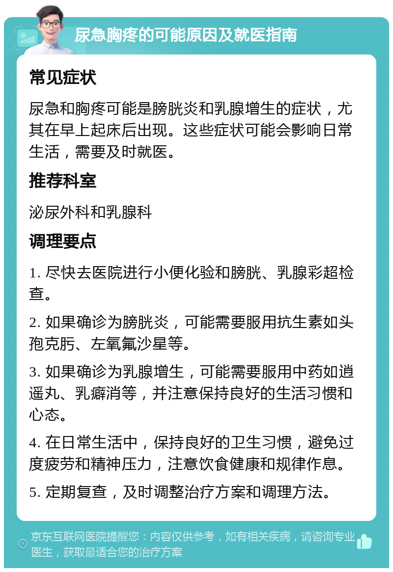 尿急胸疼的可能原因及就医指南 常见症状 尿急和胸疼可能是膀胱炎和乳腺增生的症状，尤其在早上起床后出现。这些症状可能会影响日常生活，需要及时就医。 推荐科室 泌尿外科和乳腺科 调理要点 1. 尽快去医院进行小便化验和膀胱、乳腺彩超检查。 2. 如果确诊为膀胱炎，可能需要服用抗生素如头孢克肟、左氧氟沙星等。 3. 如果确诊为乳腺增生，可能需要服用中药如逍遥丸、乳癖消等，并注意保持良好的生活习惯和心态。 4. 在日常生活中，保持良好的卫生习惯，避免过度疲劳和精神压力，注意饮食健康和规律作息。 5. 定期复查，及时调整治疗方案和调理方法。