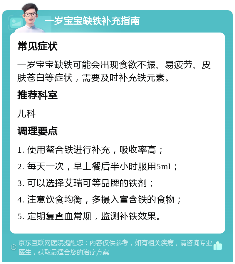 一岁宝宝缺铁补充指南 常见症状 一岁宝宝缺铁可能会出现食欲不振、易疲劳、皮肤苍白等症状，需要及时补充铁元素。 推荐科室 儿科 调理要点 1. 使用螯合铁进行补充，吸收率高； 2. 每天一次，早上餐后半小时服用5ml； 3. 可以选择艾瑞可等品牌的铁剂； 4. 注意饮食均衡，多摄入富含铁的食物； 5. 定期复查血常规，监测补铁效果。