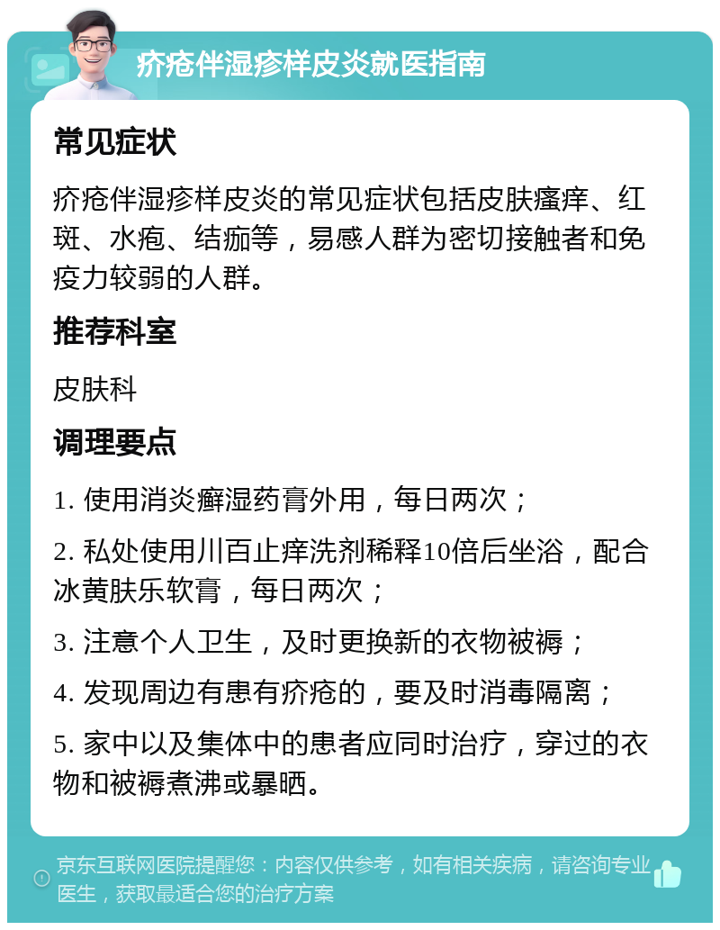 疥疮伴湿疹样皮炎就医指南 常见症状 疥疮伴湿疹样皮炎的常见症状包括皮肤瘙痒、红斑、水疱、结痂等，易感人群为密切接触者和免疫力较弱的人群。 推荐科室 皮肤科 调理要点 1. 使用消炎癣湿药膏外用，每日两次； 2. 私处使用川百止痒洗剂稀释10倍后坐浴，配合冰黄肤乐软膏，每日两次； 3. 注意个人卫生，及时更换新的衣物被褥； 4. 发现周边有患有疥疮的，要及时消毒隔离； 5. 家中以及集体中的患者应同时治疗，穿过的衣物和被褥煮沸或暴晒。