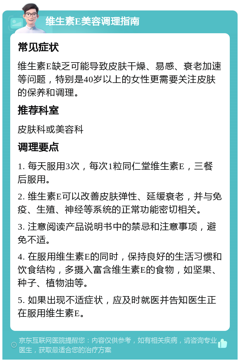 维生素E美容调理指南 常见症状 维生素E缺乏可能导致皮肤干燥、易感、衰老加速等问题，特别是40岁以上的女性更需要关注皮肤的保养和调理。 推荐科室 皮肤科或美容科 调理要点 1. 每天服用3次，每次1粒同仁堂维生素E，三餐后服用。 2. 维生素E可以改善皮肤弹性、延缓衰老，并与免疫、生殖、神经等系统的正常功能密切相关。 3. 注意阅读产品说明书中的禁忌和注意事项，避免不适。 4. 在服用维生素E的同时，保持良好的生活习惯和饮食结构，多摄入富含维生素E的食物，如坚果、种子、植物油等。 5. 如果出现不适症状，应及时就医并告知医生正在服用维生素E。