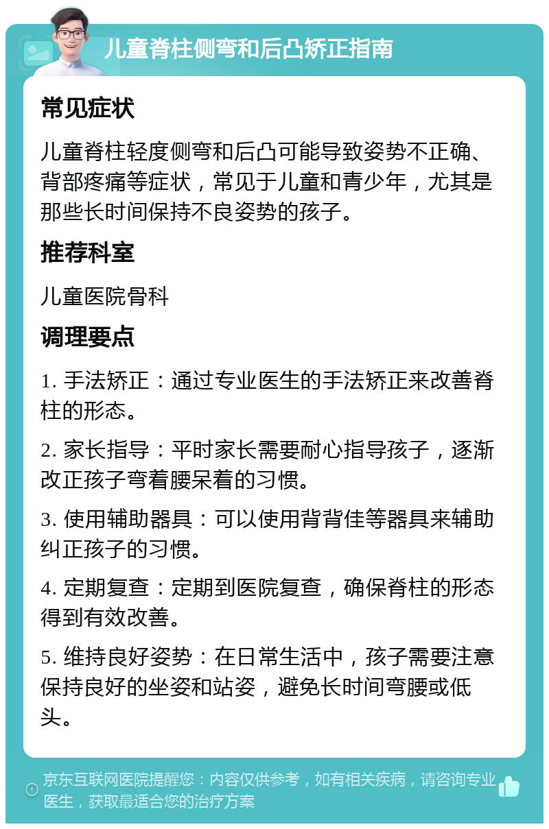 儿童脊柱侧弯和后凸矫正指南 常见症状 儿童脊柱轻度侧弯和后凸可能导致姿势不正确、背部疼痛等症状，常见于儿童和青少年，尤其是那些长时间保持不良姿势的孩子。 推荐科室 儿童医院骨科 调理要点 1. 手法矫正：通过专业医生的手法矫正来改善脊柱的形态。 2. 家长指导：平时家长需要耐心指导孩子，逐渐改正孩子弯着腰呆着的习惯。 3. 使用辅助器具：可以使用背背佳等器具来辅助纠正孩子的习惯。 4. 定期复查：定期到医院复查，确保脊柱的形态得到有效改善。 5. 维持良好姿势：在日常生活中，孩子需要注意保持良好的坐姿和站姿，避免长时间弯腰或低头。