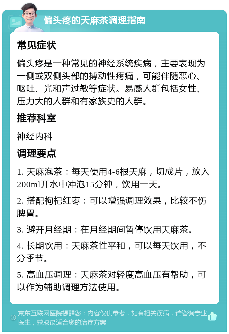 偏头疼的天麻茶调理指南 常见症状 偏头疼是一种常见的神经系统疾病，主要表现为一侧或双侧头部的搏动性疼痛，可能伴随恶心、呕吐、光和声过敏等症状。易感人群包括女性、压力大的人群和有家族史的人群。 推荐科室 神经内科 调理要点 1. 天麻泡茶：每天使用4-6根天麻，切成片，放入200ml开水中冲泡15分钟，饮用一天。 2. 搭配枸杞红枣：可以增强调理效果，比较不伤脾胃。 3. 避开月经期：在月经期间暂停饮用天麻茶。 4. 长期饮用：天麻茶性平和，可以每天饮用，不分季节。 5. 高血压调理：天麻茶对轻度高血压有帮助，可以作为辅助调理方法使用。