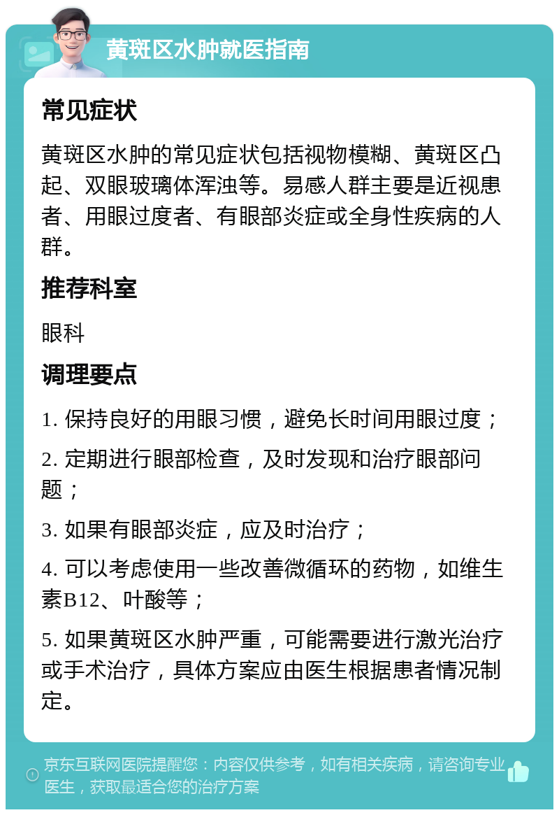 黄斑区水肿就医指南 常见症状 黄斑区水肿的常见症状包括视物模糊、黄斑区凸起、双眼玻璃体浑浊等。易感人群主要是近视患者、用眼过度者、有眼部炎症或全身性疾病的人群。 推荐科室 眼科 调理要点 1. 保持良好的用眼习惯，避免长时间用眼过度； 2. 定期进行眼部检查，及时发现和治疗眼部问题； 3. 如果有眼部炎症，应及时治疗； 4. 可以考虑使用一些改善微循环的药物，如维生素B12、叶酸等； 5. 如果黄斑区水肿严重，可能需要进行激光治疗或手术治疗，具体方案应由医生根据患者情况制定。