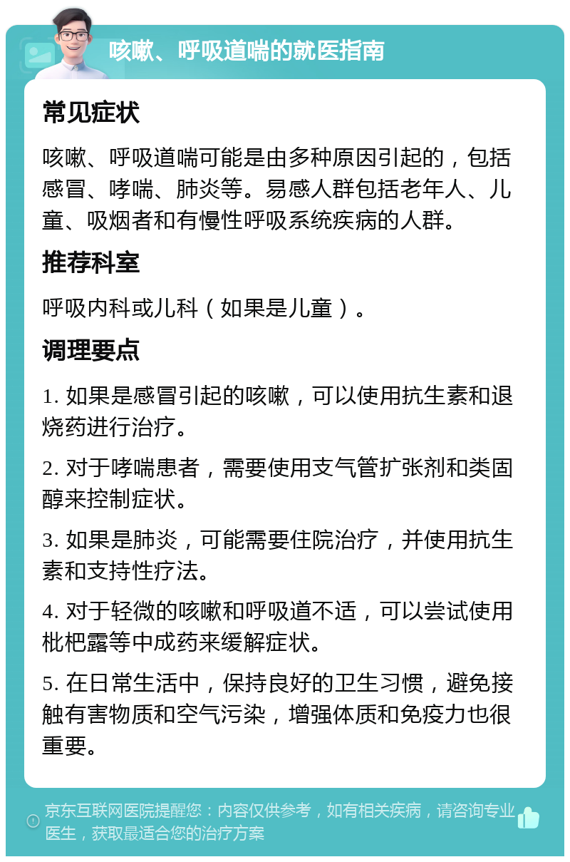 咳嗽、呼吸道喘的就医指南 常见症状 咳嗽、呼吸道喘可能是由多种原因引起的，包括感冒、哮喘、肺炎等。易感人群包括老年人、儿童、吸烟者和有慢性呼吸系统疾病的人群。 推荐科室 呼吸内科或儿科（如果是儿童）。 调理要点 1. 如果是感冒引起的咳嗽，可以使用抗生素和退烧药进行治疗。 2. 对于哮喘患者，需要使用支气管扩张剂和类固醇来控制症状。 3. 如果是肺炎，可能需要住院治疗，并使用抗生素和支持性疗法。 4. 对于轻微的咳嗽和呼吸道不适，可以尝试使用枇杷露等中成药来缓解症状。 5. 在日常生活中，保持良好的卫生习惯，避免接触有害物质和空气污染，增强体质和免疫力也很重要。