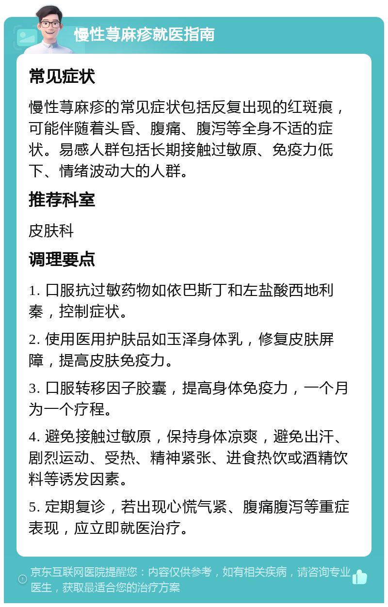 慢性荨麻疹就医指南 常见症状 慢性荨麻疹的常见症状包括反复出现的红斑痕，可能伴随着头昏、腹痛、腹泻等全身不适的症状。易感人群包括长期接触过敏原、免疫力低下、情绪波动大的人群。 推荐科室 皮肤科 调理要点 1. 口服抗过敏药物如依巴斯丁和左盐酸西地利秦，控制症状。 2. 使用医用护肤品如玉泽身体乳，修复皮肤屏障，提高皮肤免疫力。 3. 口服转移因子胶囊，提高身体免疫力，一个月为一个疗程。 4. 避免接触过敏原，保持身体凉爽，避免出汗、剧烈运动、受热、精神紧张、进食热饮或酒精饮料等诱发因素。 5. 定期复诊，若出现心慌气紧、腹痛腹泻等重症表现，应立即就医治疗。