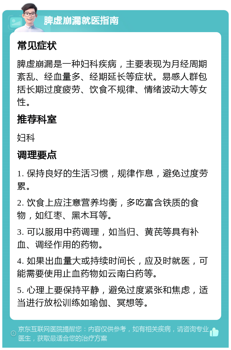 脾虚崩漏就医指南 常见症状 脾虚崩漏是一种妇科疾病，主要表现为月经周期紊乱、经血量多、经期延长等症状。易感人群包括长期过度疲劳、饮食不规律、情绪波动大等女性。 推荐科室 妇科 调理要点 1. 保持良好的生活习惯，规律作息，避免过度劳累。 2. 饮食上应注意营养均衡，多吃富含铁质的食物，如红枣、黑木耳等。 3. 可以服用中药调理，如当归、黄芪等具有补血、调经作用的药物。 4. 如果出血量大或持续时间长，应及时就医，可能需要使用止血药物如云南白药等。 5. 心理上要保持平静，避免过度紧张和焦虑，适当进行放松训练如瑜伽、冥想等。