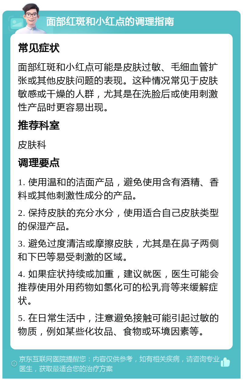 面部红斑和小红点的调理指南 常见症状 面部红斑和小红点可能是皮肤过敏、毛细血管扩张或其他皮肤问题的表现。这种情况常见于皮肤敏感或干燥的人群，尤其是在洗脸后或使用刺激性产品时更容易出现。 推荐科室 皮肤科 调理要点 1. 使用温和的洁面产品，避免使用含有酒精、香料或其他刺激性成分的产品。 2. 保持皮肤的充分水分，使用适合自己皮肤类型的保湿产品。 3. 避免过度清洁或摩擦皮肤，尤其是在鼻子两侧和下巴等易受刺激的区域。 4. 如果症状持续或加重，建议就医，医生可能会推荐使用外用药物如氢化可的松乳膏等来缓解症状。 5. 在日常生活中，注意避免接触可能引起过敏的物质，例如某些化妆品、食物或环境因素等。