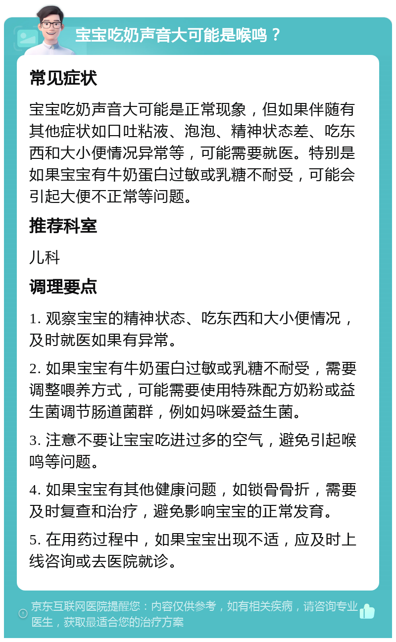 宝宝吃奶声音大可能是喉鸣？ 常见症状 宝宝吃奶声音大可能是正常现象，但如果伴随有其他症状如口吐粘液、泡泡、精神状态差、吃东西和大小便情况异常等，可能需要就医。特别是如果宝宝有牛奶蛋白过敏或乳糖不耐受，可能会引起大便不正常等问题。 推荐科室 儿科 调理要点 1. 观察宝宝的精神状态、吃东西和大小便情况，及时就医如果有异常。 2. 如果宝宝有牛奶蛋白过敏或乳糖不耐受，需要调整喂养方式，可能需要使用特殊配方奶粉或益生菌调节肠道菌群，例如妈咪爱益生菌。 3. 注意不要让宝宝吃进过多的空气，避免引起喉鸣等问题。 4. 如果宝宝有其他健康问题，如锁骨骨折，需要及时复查和治疗，避免影响宝宝的正常发育。 5. 在用药过程中，如果宝宝出现不适，应及时上线咨询或去医院就诊。