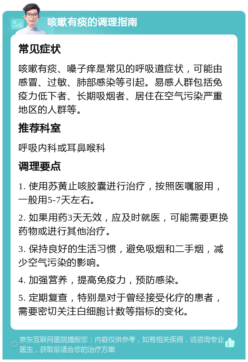 咳嗽有痰的调理指南 常见症状 咳嗽有痰、嗓子痒是常见的呼吸道症状，可能由感冒、过敏、肺部感染等引起。易感人群包括免疫力低下者、长期吸烟者、居住在空气污染严重地区的人群等。 推荐科室 呼吸内科或耳鼻喉科 调理要点 1. 使用苏黄止咳胶囊进行治疗，按照医嘱服用，一般用5-7天左右。 2. 如果用药3天无效，应及时就医，可能需要更换药物或进行其他治疗。 3. 保持良好的生活习惯，避免吸烟和二手烟，减少空气污染的影响。 4. 加强营养，提高免疫力，预防感染。 5. 定期复查，特别是对于曾经接受化疗的患者，需要密切关注白细胞计数等指标的变化。