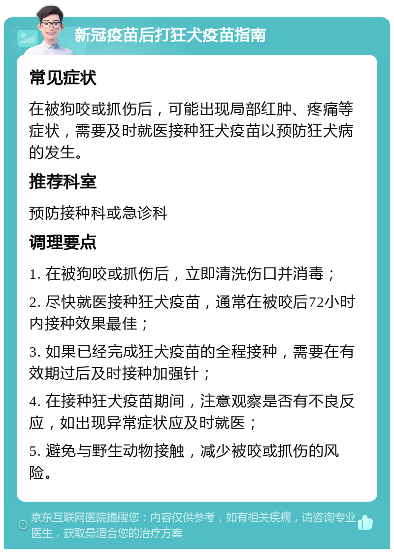 新冠疫苗后打狂犬疫苗指南 常见症状 在被狗咬或抓伤后，可能出现局部红肿、疼痛等症状，需要及时就医接种狂犬疫苗以预防狂犬病的发生。 推荐科室 预防接种科或急诊科 调理要点 1. 在被狗咬或抓伤后，立即清洗伤口并消毒； 2. 尽快就医接种狂犬疫苗，通常在被咬后72小时内接种效果最佳； 3. 如果已经完成狂犬疫苗的全程接种，需要在有效期过后及时接种加强针； 4. 在接种狂犬疫苗期间，注意观察是否有不良反应，如出现异常症状应及时就医； 5. 避免与野生动物接触，减少被咬或抓伤的风险。