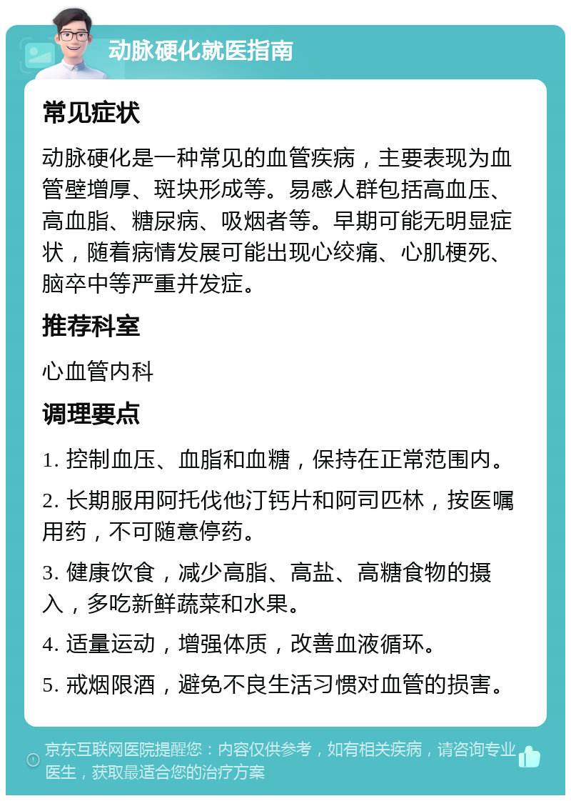 动脉硬化就医指南 常见症状 动脉硬化是一种常见的血管疾病，主要表现为血管壁增厚、斑块形成等。易感人群包括高血压、高血脂、糖尿病、吸烟者等。早期可能无明显症状，随着病情发展可能出现心绞痛、心肌梗死、脑卒中等严重并发症。 推荐科室 心血管内科 调理要点 1. 控制血压、血脂和血糖，保持在正常范围内。 2. 长期服用阿托伐他汀钙片和阿司匹林，按医嘱用药，不可随意停药。 3. 健康饮食，减少高脂、高盐、高糖食物的摄入，多吃新鲜蔬菜和水果。 4. 适量运动，增强体质，改善血液循环。 5. 戒烟限酒，避免不良生活习惯对血管的损害。