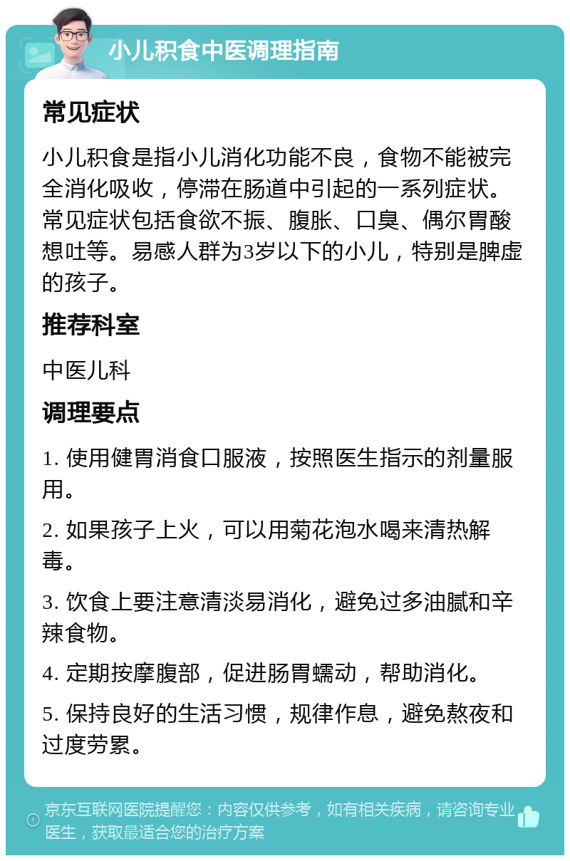 小儿积食中医调理指南 常见症状 小儿积食是指小儿消化功能不良，食物不能被完全消化吸收，停滞在肠道中引起的一系列症状。常见症状包括食欲不振、腹胀、口臭、偶尔胃酸想吐等。易感人群为3岁以下的小儿，特别是脾虚的孩子。 推荐科室 中医儿科 调理要点 1. 使用健胃消食口服液，按照医生指示的剂量服用。 2. 如果孩子上火，可以用菊花泡水喝来清热解毒。 3. 饮食上要注意清淡易消化，避免过多油腻和辛辣食物。 4. 定期按摩腹部，促进肠胃蠕动，帮助消化。 5. 保持良好的生活习惯，规律作息，避免熬夜和过度劳累。