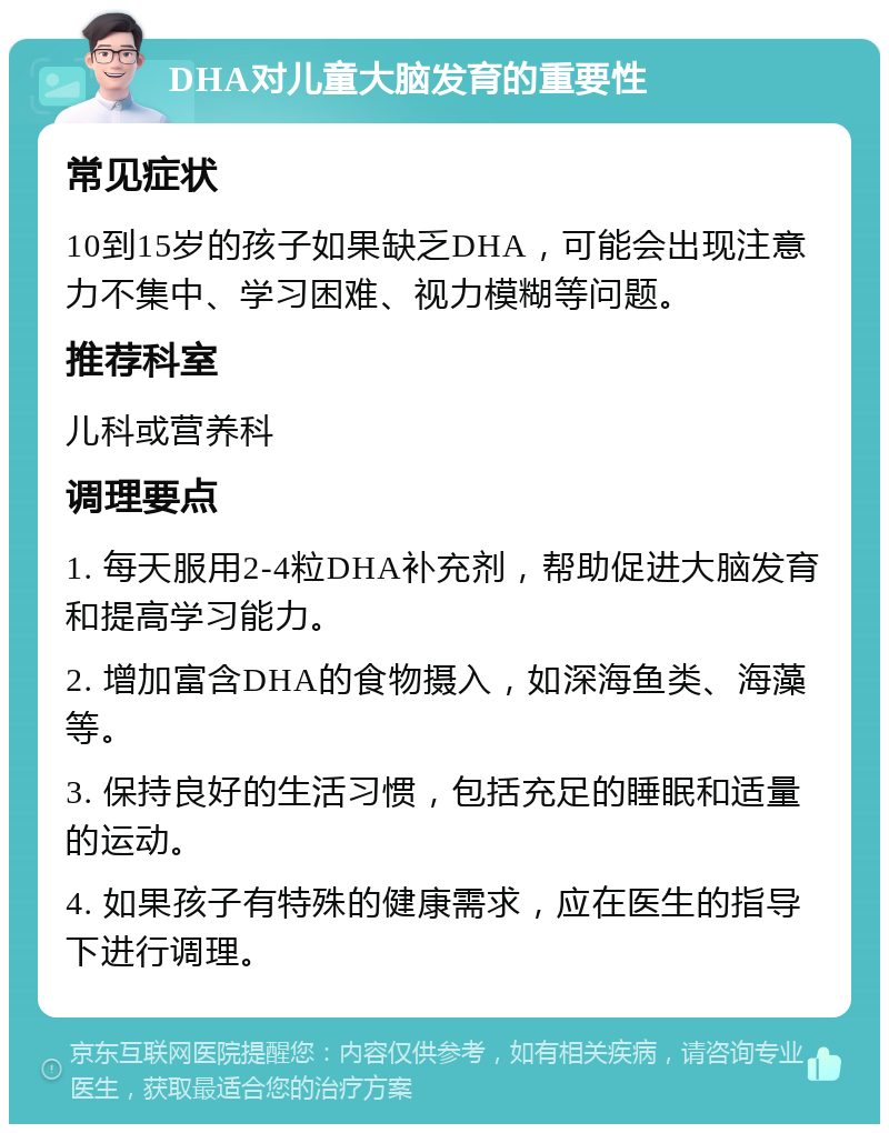 DHA对儿童大脑发育的重要性 常见症状 10到15岁的孩子如果缺乏DHA，可能会出现注意力不集中、学习困难、视力模糊等问题。 推荐科室 儿科或营养科 调理要点 1. 每天服用2-4粒DHA补充剂，帮助促进大脑发育和提高学习能力。 2. 增加富含DHA的食物摄入，如深海鱼类、海藻等。 3. 保持良好的生活习惯，包括充足的睡眠和适量的运动。 4. 如果孩子有特殊的健康需求，应在医生的指导下进行调理。