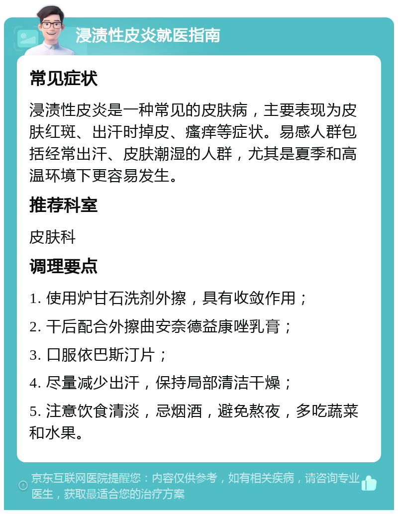 浸渍性皮炎就医指南 常见症状 浸渍性皮炎是一种常见的皮肤病，主要表现为皮肤红斑、出汗时掉皮、瘙痒等症状。易感人群包括经常出汗、皮肤潮湿的人群，尤其是夏季和高温环境下更容易发生。 推荐科室 皮肤科 调理要点 1. 使用炉甘石洗剂外擦，具有收敛作用； 2. 干后配合外擦曲安奈德益康唑乳膏； 3. 口服依巴斯汀片； 4. 尽量减少出汗，保持局部清洁干燥； 5. 注意饮食清淡，忌烟酒，避免熬夜，多吃蔬菜和水果。