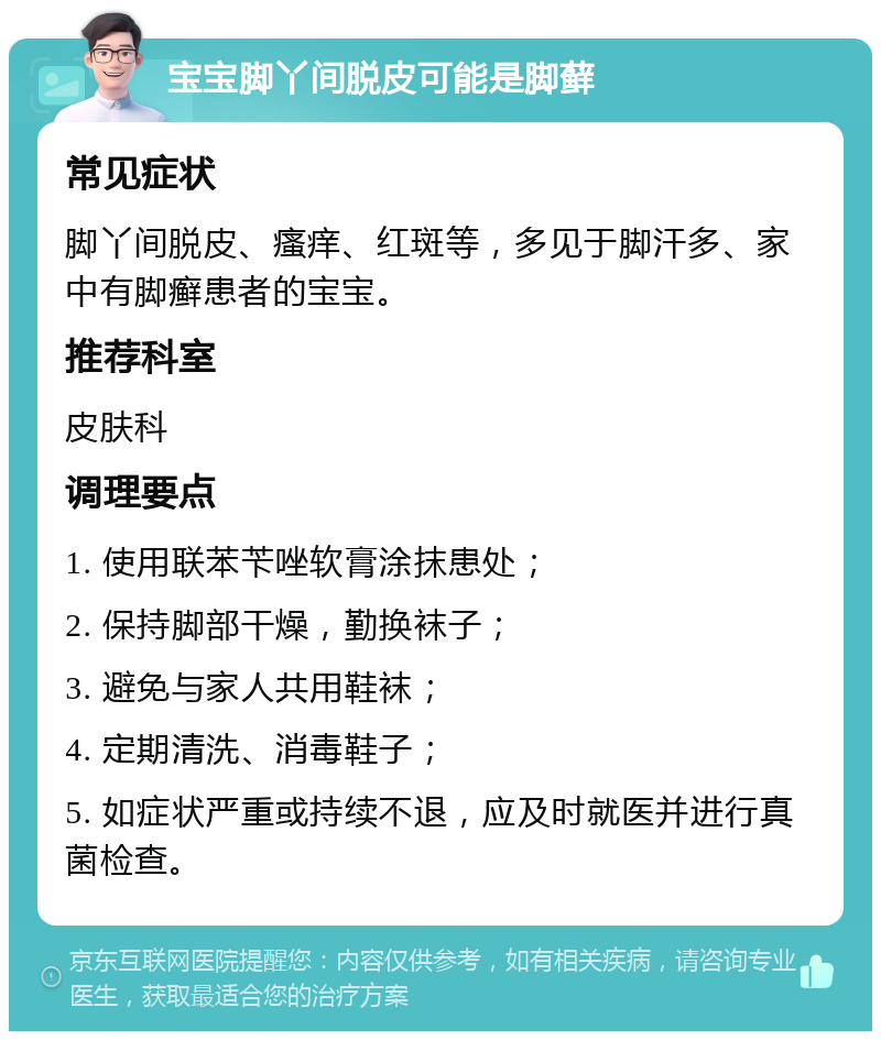 宝宝脚丫间脱皮可能是脚藓 常见症状 脚丫间脱皮、瘙痒、红斑等，多见于脚汗多、家中有脚癣患者的宝宝。 推荐科室 皮肤科 调理要点 1. 使用联苯苄唑软膏涂抹患处； 2. 保持脚部干燥，勤换袜子； 3. 避免与家人共用鞋袜； 4. 定期清洗、消毒鞋子； 5. 如症状严重或持续不退，应及时就医并进行真菌检查。