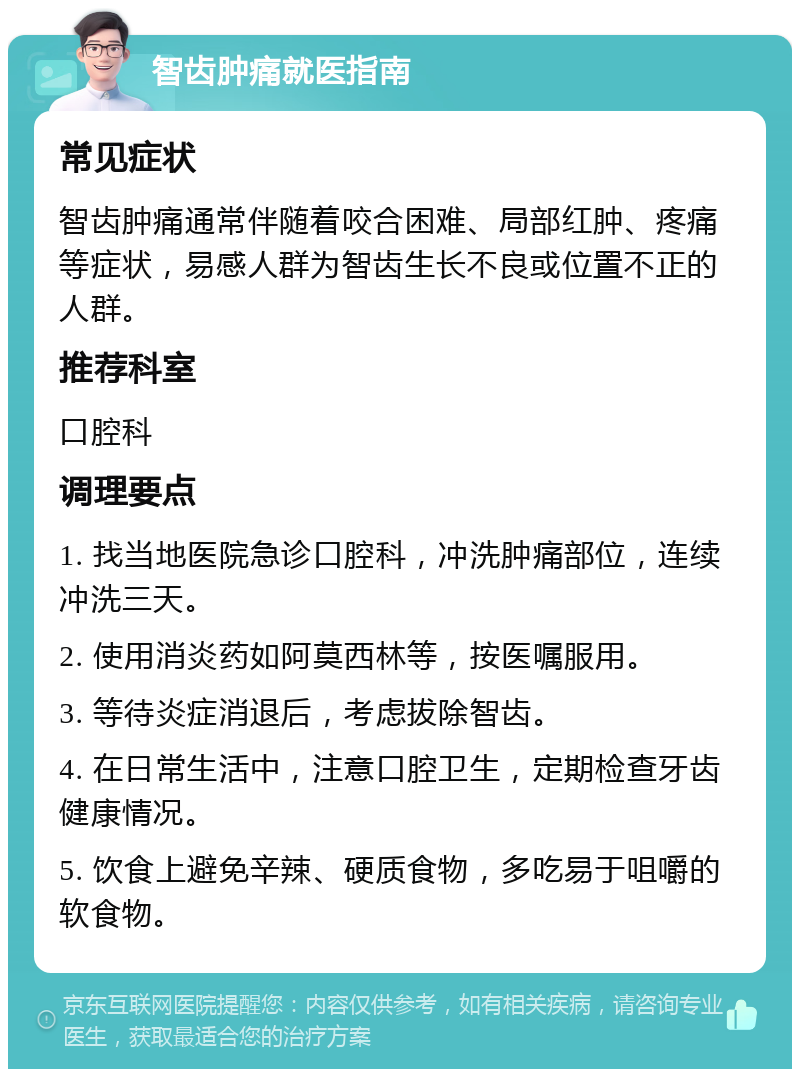 智齿肿痛就医指南 常见症状 智齿肿痛通常伴随着咬合困难、局部红肿、疼痛等症状，易感人群为智齿生长不良或位置不正的人群。 推荐科室 口腔科 调理要点 1. 找当地医院急诊口腔科，冲洗肿痛部位，连续冲洗三天。 2. 使用消炎药如阿莫西林等，按医嘱服用。 3. 等待炎症消退后，考虑拔除智齿。 4. 在日常生活中，注意口腔卫生，定期检查牙齿健康情况。 5. 饮食上避免辛辣、硬质食物，多吃易于咀嚼的软食物。