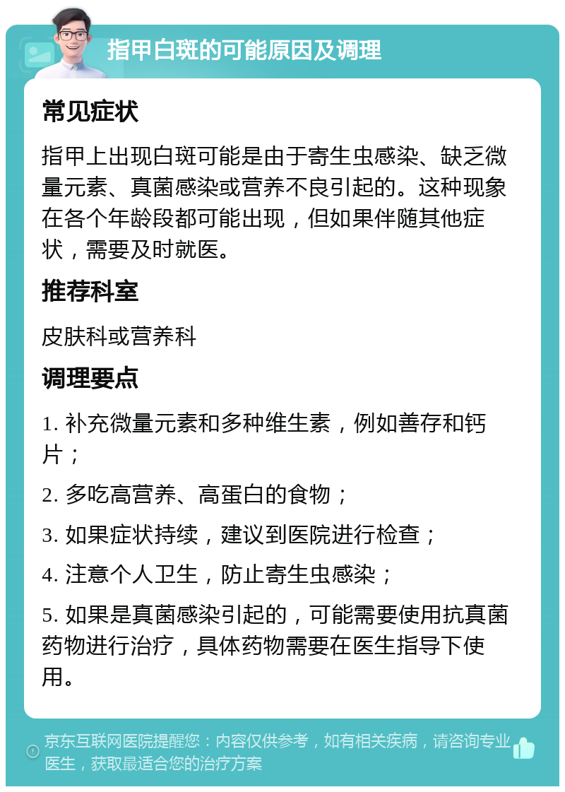 指甲白斑的可能原因及调理 常见症状 指甲上出现白斑可能是由于寄生虫感染、缺乏微量元素、真菌感染或营养不良引起的。这种现象在各个年龄段都可能出现，但如果伴随其他症状，需要及时就医。 推荐科室 皮肤科或营养科 调理要点 1. 补充微量元素和多种维生素，例如善存和钙片； 2. 多吃高营养、高蛋白的食物； 3. 如果症状持续，建议到医院进行检查； 4. 注意个人卫生，防止寄生虫感染； 5. 如果是真菌感染引起的，可能需要使用抗真菌药物进行治疗，具体药物需要在医生指导下使用。