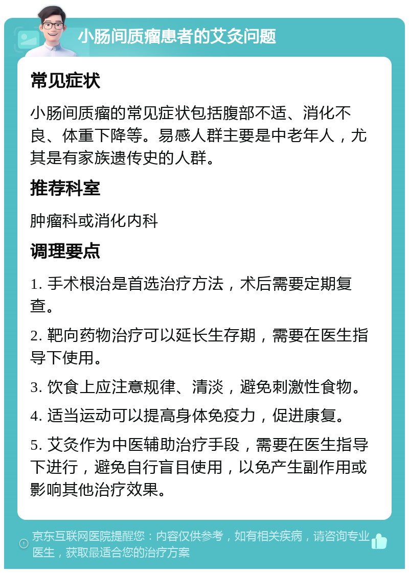 小肠间质瘤患者的艾灸问题 常见症状 小肠间质瘤的常见症状包括腹部不适、消化不良、体重下降等。易感人群主要是中老年人，尤其是有家族遗传史的人群。 推荐科室 肿瘤科或消化内科 调理要点 1. 手术根治是首选治疗方法，术后需要定期复查。 2. 靶向药物治疗可以延长生存期，需要在医生指导下使用。 3. 饮食上应注意规律、清淡，避免刺激性食物。 4. 适当运动可以提高身体免疫力，促进康复。 5. 艾灸作为中医辅助治疗手段，需要在医生指导下进行，避免自行盲目使用，以免产生副作用或影响其他治疗效果。