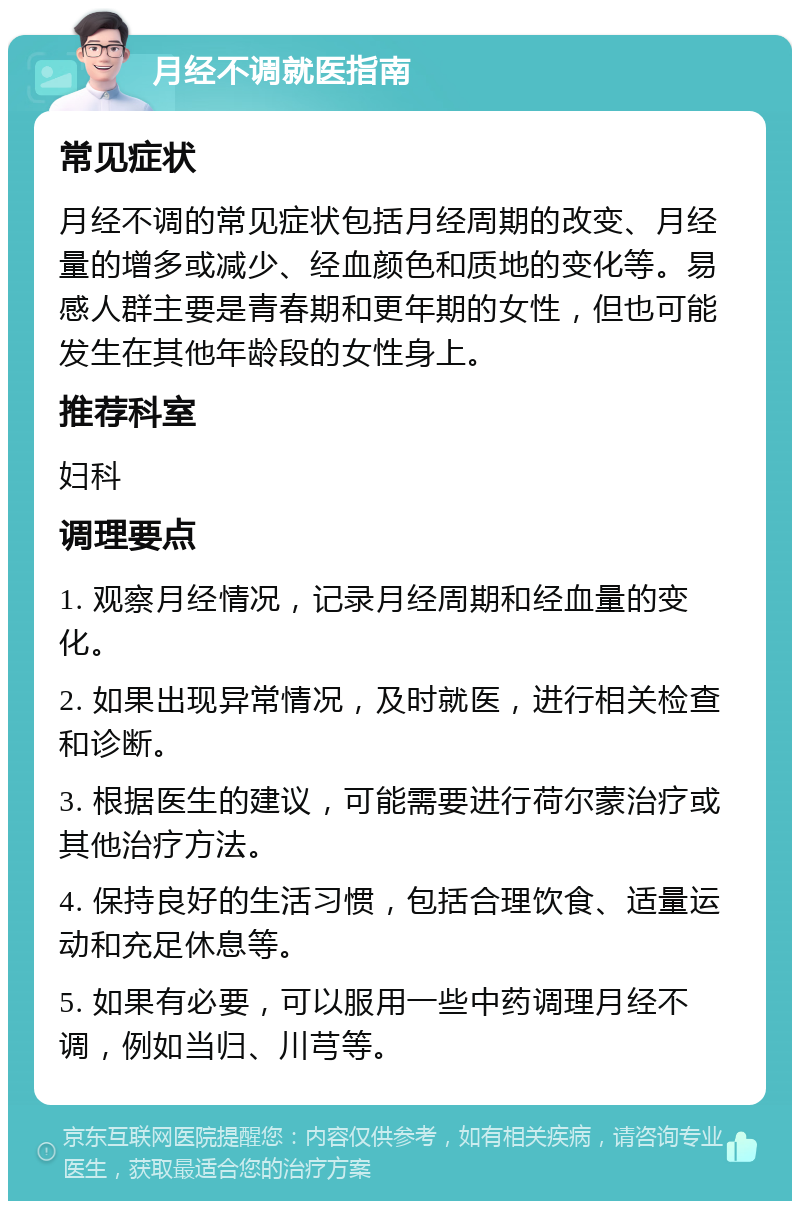 月经不调就医指南 常见症状 月经不调的常见症状包括月经周期的改变、月经量的增多或减少、经血颜色和质地的变化等。易感人群主要是青春期和更年期的女性，但也可能发生在其他年龄段的女性身上。 推荐科室 妇科 调理要点 1. 观察月经情况，记录月经周期和经血量的变化。 2. 如果出现异常情况，及时就医，进行相关检查和诊断。 3. 根据医生的建议，可能需要进行荷尔蒙治疗或其他治疗方法。 4. 保持良好的生活习惯，包括合理饮食、适量运动和充足休息等。 5. 如果有必要，可以服用一些中药调理月经不调，例如当归、川芎等。